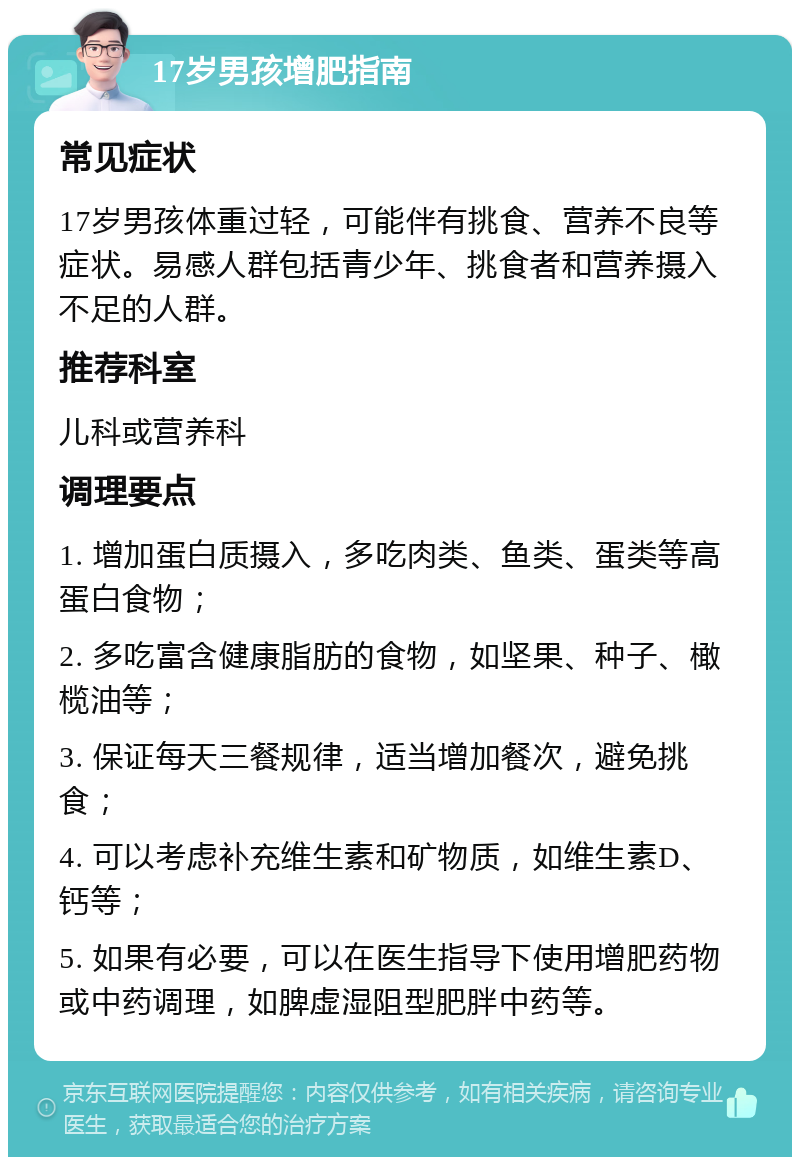 17岁男孩增肥指南 常见症状 17岁男孩体重过轻，可能伴有挑食、营养不良等症状。易感人群包括青少年、挑食者和营养摄入不足的人群。 推荐科室 儿科或营养科 调理要点 1. 增加蛋白质摄入，多吃肉类、鱼类、蛋类等高蛋白食物； 2. 多吃富含健康脂肪的食物，如坚果、种子、橄榄油等； 3. 保证每天三餐规律，适当增加餐次，避免挑食； 4. 可以考虑补充维生素和矿物质，如维生素D、钙等； 5. 如果有必要，可以在医生指导下使用增肥药物或中药调理，如脾虚湿阻型肥胖中药等。