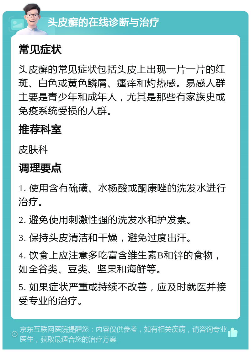 头皮癣的在线诊断与治疗 常见症状 头皮癣的常见症状包括头皮上出现一片一片的红斑、白色或黄色鳞屑、瘙痒和灼热感。易感人群主要是青少年和成年人，尤其是那些有家族史或免疫系统受损的人群。 推荐科室 皮肤科 调理要点 1. 使用含有硫磺、水杨酸或酮康唑的洗发水进行治疗。 2. 避免使用刺激性强的洗发水和护发素。 3. 保持头皮清洁和干燥，避免过度出汗。 4. 饮食上应注意多吃富含维生素B和锌的食物，如全谷类、豆类、坚果和海鲜等。 5. 如果症状严重或持续不改善，应及时就医并接受专业的治疗。