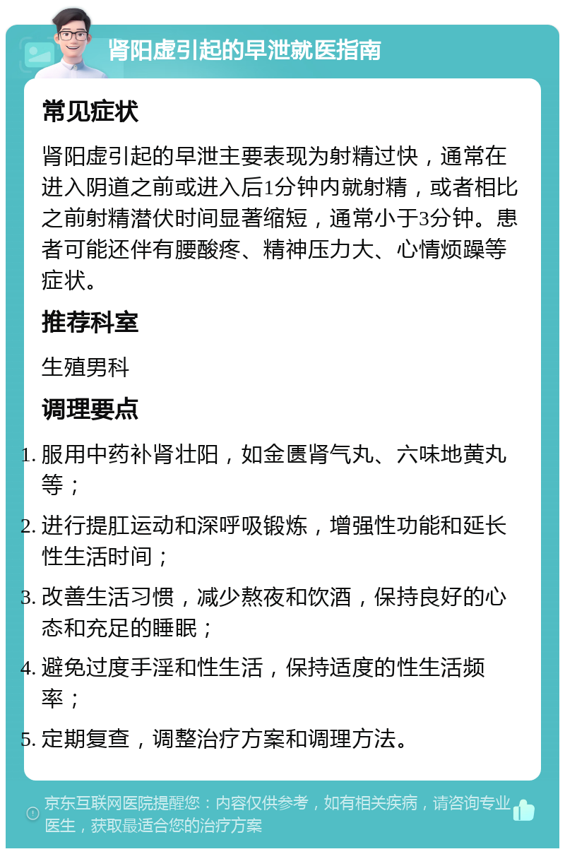 肾阳虚引起的早泄就医指南 常见症状 肾阳虚引起的早泄主要表现为射精过快，通常在进入阴道之前或进入后1分钟内就射精，或者相比之前射精潜伏时间显著缩短，通常小于3分钟。患者可能还伴有腰酸疼、精神压力大、心情烦躁等症状。 推荐科室 生殖男科 调理要点 服用中药补肾壮阳，如金匮肾气丸、六味地黄丸等； 进行提肛运动和深呼吸锻炼，增强性功能和延长性生活时间； 改善生活习惯，减少熬夜和饮酒，保持良好的心态和充足的睡眠； 避免过度手淫和性生活，保持适度的性生活频率； 定期复查，调整治疗方案和调理方法。