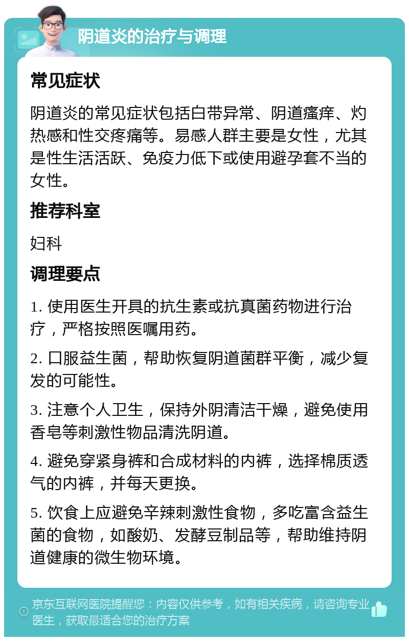 阴道炎的治疗与调理 常见症状 阴道炎的常见症状包括白带异常、阴道瘙痒、灼热感和性交疼痛等。易感人群主要是女性，尤其是性生活活跃、免疫力低下或使用避孕套不当的女性。 推荐科室 妇科 调理要点 1. 使用医生开具的抗生素或抗真菌药物进行治疗，严格按照医嘱用药。 2. 口服益生菌，帮助恢复阴道菌群平衡，减少复发的可能性。 3. 注意个人卫生，保持外阴清洁干燥，避免使用香皂等刺激性物品清洗阴道。 4. 避免穿紧身裤和合成材料的内裤，选择棉质透气的内裤，并每天更换。 5. 饮食上应避免辛辣刺激性食物，多吃富含益生菌的食物，如酸奶、发酵豆制品等，帮助维持阴道健康的微生物环境。