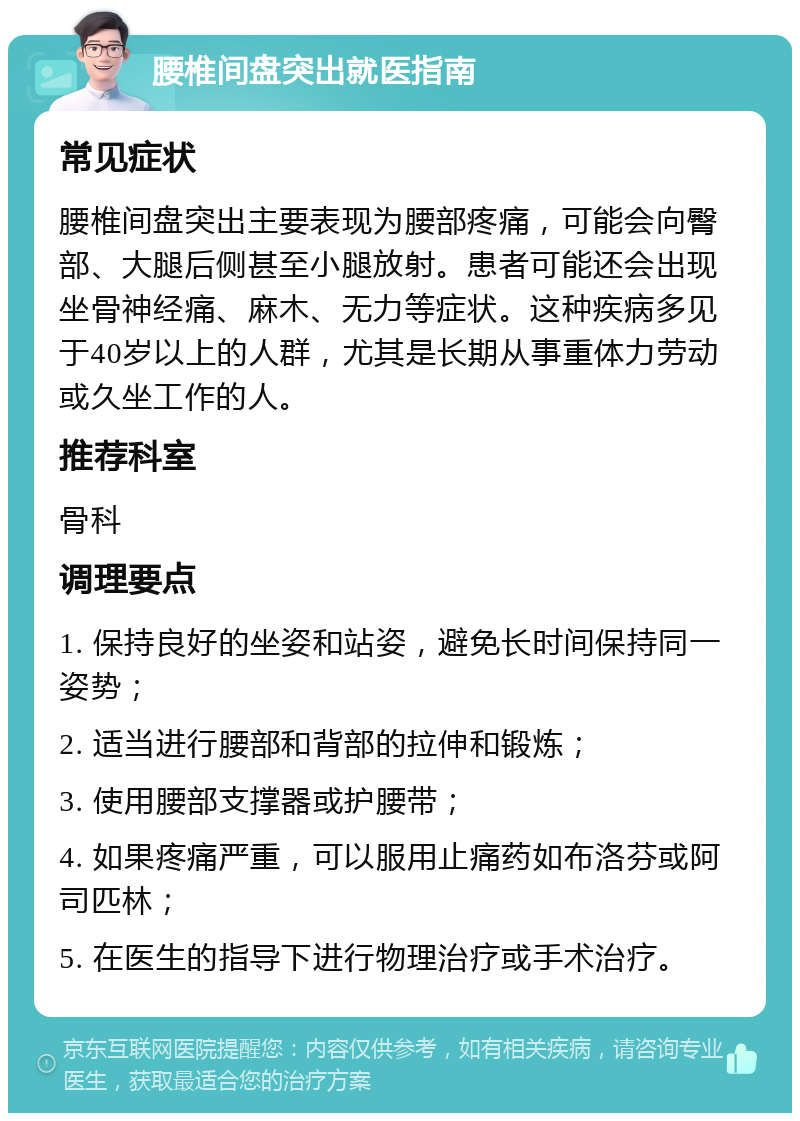 腰椎间盘突出就医指南 常见症状 腰椎间盘突出主要表现为腰部疼痛，可能会向臀部、大腿后侧甚至小腿放射。患者可能还会出现坐骨神经痛、麻木、无力等症状。这种疾病多见于40岁以上的人群，尤其是长期从事重体力劳动或久坐工作的人。 推荐科室 骨科 调理要点 1. 保持良好的坐姿和站姿，避免长时间保持同一姿势； 2. 适当进行腰部和背部的拉伸和锻炼； 3. 使用腰部支撑器或护腰带； 4. 如果疼痛严重，可以服用止痛药如布洛芬或阿司匹林； 5. 在医生的指导下进行物理治疗或手术治疗。