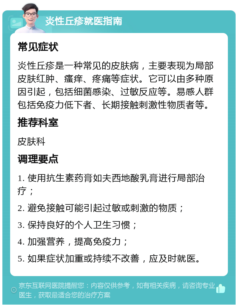 炎性丘疹就医指南 常见症状 炎性丘疹是一种常见的皮肤病，主要表现为局部皮肤红肿、瘙痒、疼痛等症状。它可以由多种原因引起，包括细菌感染、过敏反应等。易感人群包括免疫力低下者、长期接触刺激性物质者等。 推荐科室 皮肤科 调理要点 1. 使用抗生素药膏如夫西地酸乳膏进行局部治疗； 2. 避免接触可能引起过敏或刺激的物质； 3. 保持良好的个人卫生习惯； 4. 加强营养，提高免疫力； 5. 如果症状加重或持续不改善，应及时就医。