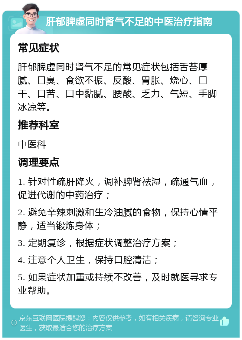 肝郁脾虚同时肾气不足的中医治疗指南 常见症状 肝郁脾虚同时肾气不足的常见症状包括舌苔厚腻、口臭、食欲不振、反酸、胃胀、烧心、口干、口苦、口中黏腻、腰酸、乏力、气短、手脚冰凉等。 推荐科室 中医科 调理要点 1. 针对性疏肝降火，调补脾肾祛湿，疏通气血，促进代谢的中药治疗； 2. 避免辛辣刺激和生冷油腻的食物，保持心情平静，适当锻炼身体； 3. 定期复诊，根据症状调整治疗方案； 4. 注意个人卫生，保持口腔清洁； 5. 如果症状加重或持续不改善，及时就医寻求专业帮助。