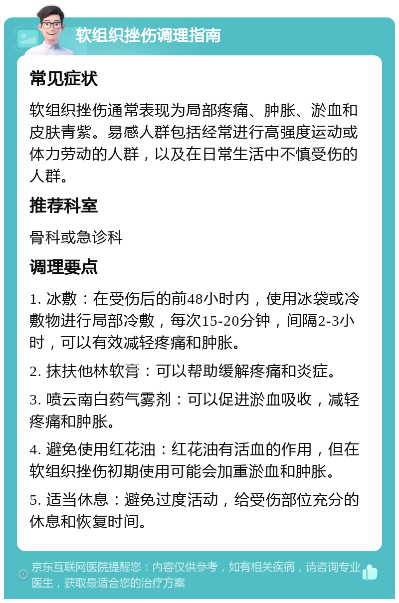 软组织挫伤调理指南 常见症状 软组织挫伤通常表现为局部疼痛、肿胀、淤血和皮肤青紫。易感人群包括经常进行高强度运动或体力劳动的人群，以及在日常生活中不慎受伤的人群。 推荐科室 骨科或急诊科 调理要点 1. 冰敷：在受伤后的前48小时内，使用冰袋或冷敷物进行局部冷敷，每次15-20分钟，间隔2-3小时，可以有效减轻疼痛和肿胀。 2. 抹扶他林软膏：可以帮助缓解疼痛和炎症。 3. 喷云南白药气雾剂：可以促进淤血吸收，减轻疼痛和肿胀。 4. 避免使用红花油：红花油有活血的作用，但在软组织挫伤初期使用可能会加重淤血和肿胀。 5. 适当休息：避免过度活动，给受伤部位充分的休息和恢复时间。