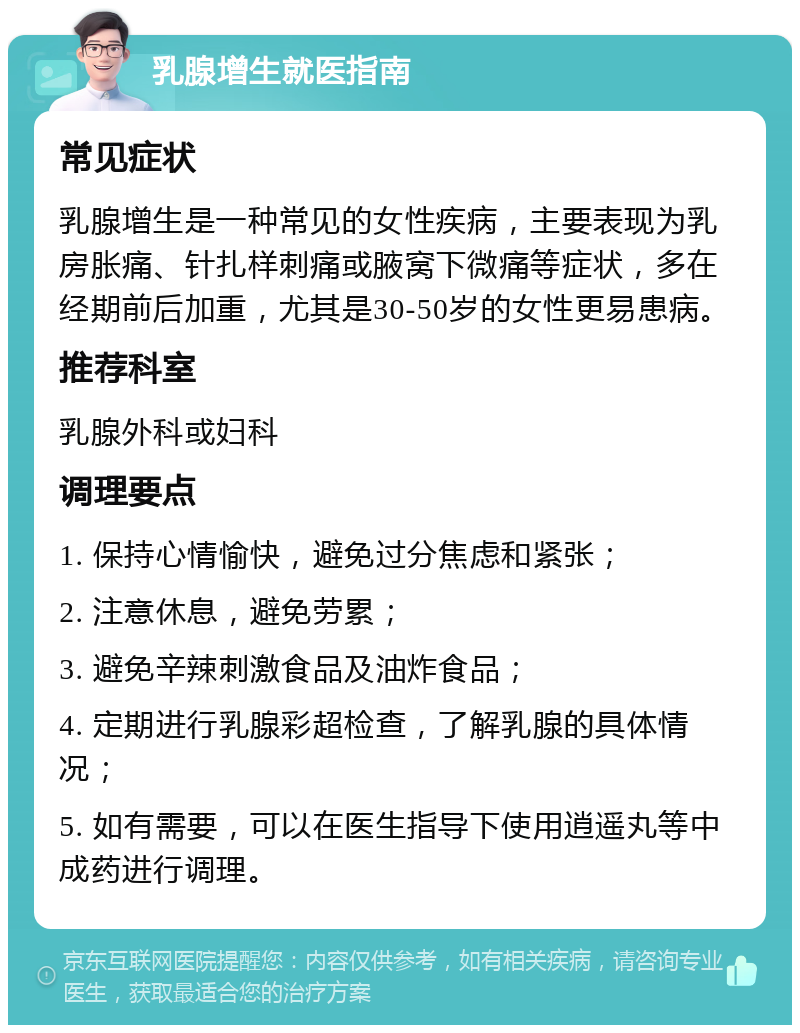 乳腺增生就医指南 常见症状 乳腺增生是一种常见的女性疾病，主要表现为乳房胀痛、针扎样刺痛或腋窝下微痛等症状，多在经期前后加重，尤其是30-50岁的女性更易患病。 推荐科室 乳腺外科或妇科 调理要点 1. 保持心情愉快，避免过分焦虑和紧张； 2. 注意休息，避免劳累； 3. 避免辛辣刺激食品及油炸食品； 4. 定期进行乳腺彩超检查，了解乳腺的具体情况； 5. 如有需要，可以在医生指导下使用逍遥丸等中成药进行调理。