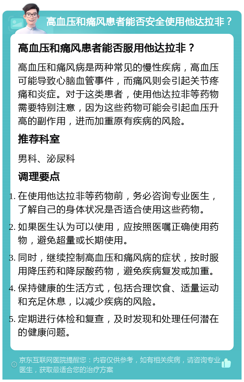 高血压和痛风患者能否安全使用他达拉非？ 高血压和痛风患者能否服用他达拉非？ 高血压和痛风病是两种常见的慢性疾病，高血压可能导致心脑血管事件，而痛风则会引起关节疼痛和炎症。对于这类患者，使用他达拉非等药物需要特别注意，因为这些药物可能会引起血压升高的副作用，进而加重原有疾病的风险。 推荐科室 男科、泌尿科 调理要点 在使用他达拉非等药物前，务必咨询专业医生，了解自己的身体状况是否适合使用这些药物。 如果医生认为可以使用，应按照医嘱正确使用药物，避免超量或长期使用。 同时，继续控制高血压和痛风病的症状，按时服用降压药和降尿酸药物，避免疾病复发或加重。 保持健康的生活方式，包括合理饮食、适量运动和充足休息，以减少疾病的风险。 定期进行体检和复查，及时发现和处理任何潜在的健康问题。