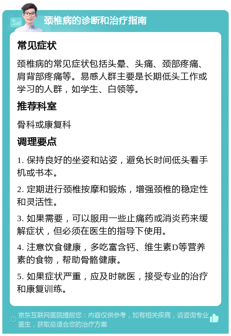 颈椎病的诊断和治疗指南 常见症状 颈椎病的常见症状包括头晕、头痛、颈部疼痛、肩背部疼痛等。易感人群主要是长期低头工作或学习的人群，如学生、白领等。 推荐科室 骨科或康复科 调理要点 1. 保持良好的坐姿和站姿，避免长时间低头看手机或书本。 2. 定期进行颈椎按摩和锻炼，增强颈椎的稳定性和灵活性。 3. 如果需要，可以服用一些止痛药或消炎药来缓解症状，但必须在医生的指导下使用。 4. 注意饮食健康，多吃富含钙、维生素D等营养素的食物，帮助骨骼健康。 5. 如果症状严重，应及时就医，接受专业的治疗和康复训练。