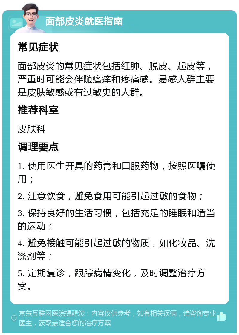 面部皮炎就医指南 常见症状 面部皮炎的常见症状包括红肿、脱皮、起皮等，严重时可能会伴随瘙痒和疼痛感。易感人群主要是皮肤敏感或有过敏史的人群。 推荐科室 皮肤科 调理要点 1. 使用医生开具的药膏和口服药物，按照医嘱使用； 2. 注意饮食，避免食用可能引起过敏的食物； 3. 保持良好的生活习惯，包括充足的睡眠和适当的运动； 4. 避免接触可能引起过敏的物质，如化妆品、洗涤剂等； 5. 定期复诊，跟踪病情变化，及时调整治疗方案。