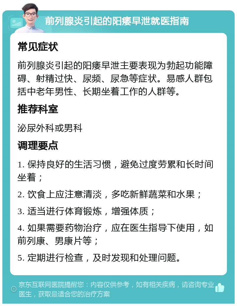 前列腺炎引起的阳痿早泄就医指南 常见症状 前列腺炎引起的阳痿早泄主要表现为勃起功能障碍、射精过快、尿频、尿急等症状。易感人群包括中老年男性、长期坐着工作的人群等。 推荐科室 泌尿外科或男科 调理要点 1. 保持良好的生活习惯，避免过度劳累和长时间坐着； 2. 饮食上应注意清淡，多吃新鲜蔬菜和水果； 3. 适当进行体育锻炼，增强体质； 4. 如果需要药物治疗，应在医生指导下使用，如前列康、男康片等； 5. 定期进行检查，及时发现和处理问题。