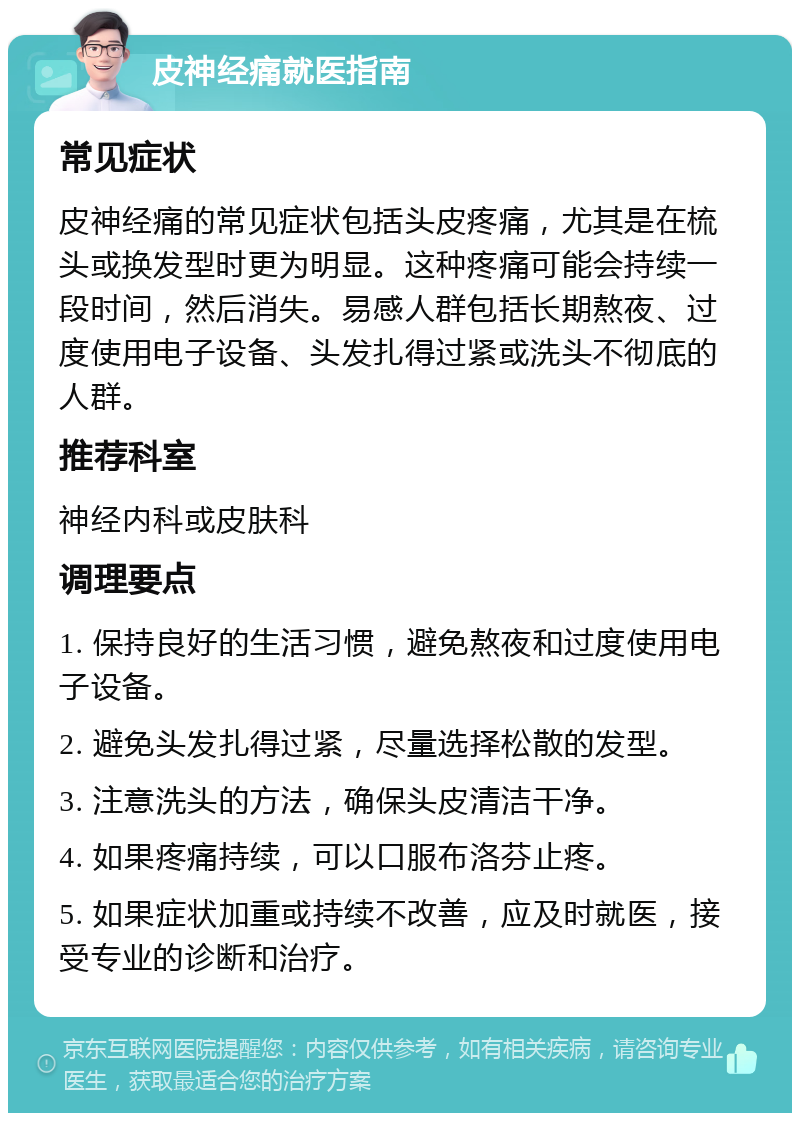 皮神经痛就医指南 常见症状 皮神经痛的常见症状包括头皮疼痛，尤其是在梳头或换发型时更为明显。这种疼痛可能会持续一段时间，然后消失。易感人群包括长期熬夜、过度使用电子设备、头发扎得过紧或洗头不彻底的人群。 推荐科室 神经内科或皮肤科 调理要点 1. 保持良好的生活习惯，避免熬夜和过度使用电子设备。 2. 避免头发扎得过紧，尽量选择松散的发型。 3. 注意洗头的方法，确保头皮清洁干净。 4. 如果疼痛持续，可以口服布洛芬止疼。 5. 如果症状加重或持续不改善，应及时就医，接受专业的诊断和治疗。