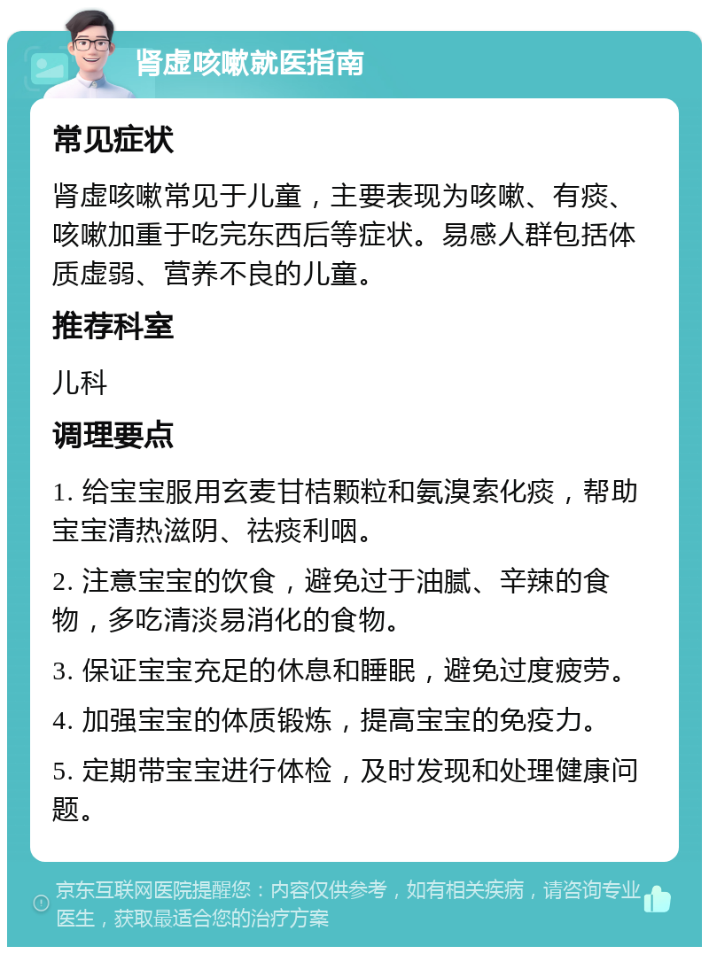 肾虚咳嗽就医指南 常见症状 肾虚咳嗽常见于儿童，主要表现为咳嗽、有痰、咳嗽加重于吃完东西后等症状。易感人群包括体质虚弱、营养不良的儿童。 推荐科室 儿科 调理要点 1. 给宝宝服用玄麦甘桔颗粒和氨溴索化痰，帮助宝宝清热滋阴、祛痰利咽。 2. 注意宝宝的饮食，避免过于油腻、辛辣的食物，多吃清淡易消化的食物。 3. 保证宝宝充足的休息和睡眠，避免过度疲劳。 4. 加强宝宝的体质锻炼，提高宝宝的免疫力。 5. 定期带宝宝进行体检，及时发现和处理健康问题。