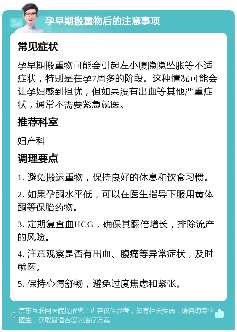 孕早期搬重物后的注意事项 常见症状 孕早期搬重物可能会引起左小腹隐隐坠胀等不适症状，特别是在孕7周多的阶段。这种情况可能会让孕妇感到担忧，但如果没有出血等其他严重症状，通常不需要紧急就医。 推荐科室 妇产科 调理要点 1. 避免搬运重物，保持良好的休息和饮食习惯。 2. 如果孕酮水平低，可以在医生指导下服用黄体酮等保胎药物。 3. 定期复查血HCG，确保其翻倍增长，排除流产的风险。 4. 注意观察是否有出血、腹痛等异常症状，及时就医。 5. 保持心情舒畅，避免过度焦虑和紧张。