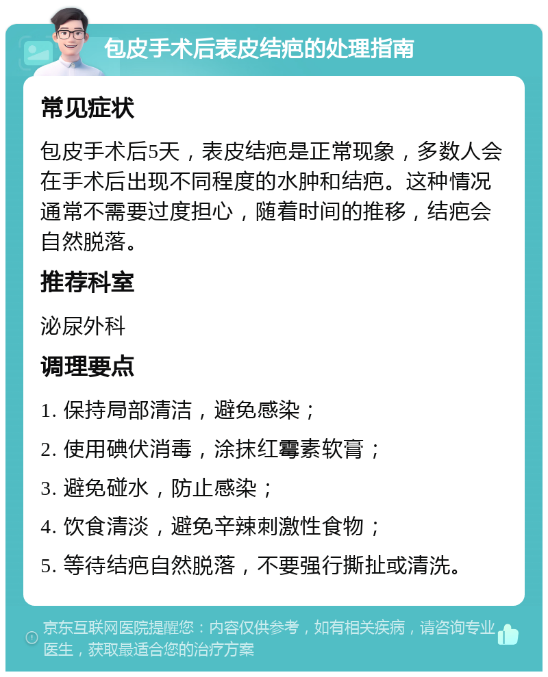 包皮手术后表皮结疤的处理指南 常见症状 包皮手术后5天，表皮结疤是正常现象，多数人会在手术后出现不同程度的水肿和结疤。这种情况通常不需要过度担心，随着时间的推移，结疤会自然脱落。 推荐科室 泌尿外科 调理要点 1. 保持局部清洁，避免感染； 2. 使用碘伏消毒，涂抹红霉素软膏； 3. 避免碰水，防止感染； 4. 饮食清淡，避免辛辣刺激性食物； 5. 等待结疤自然脱落，不要强行撕扯或清洗。