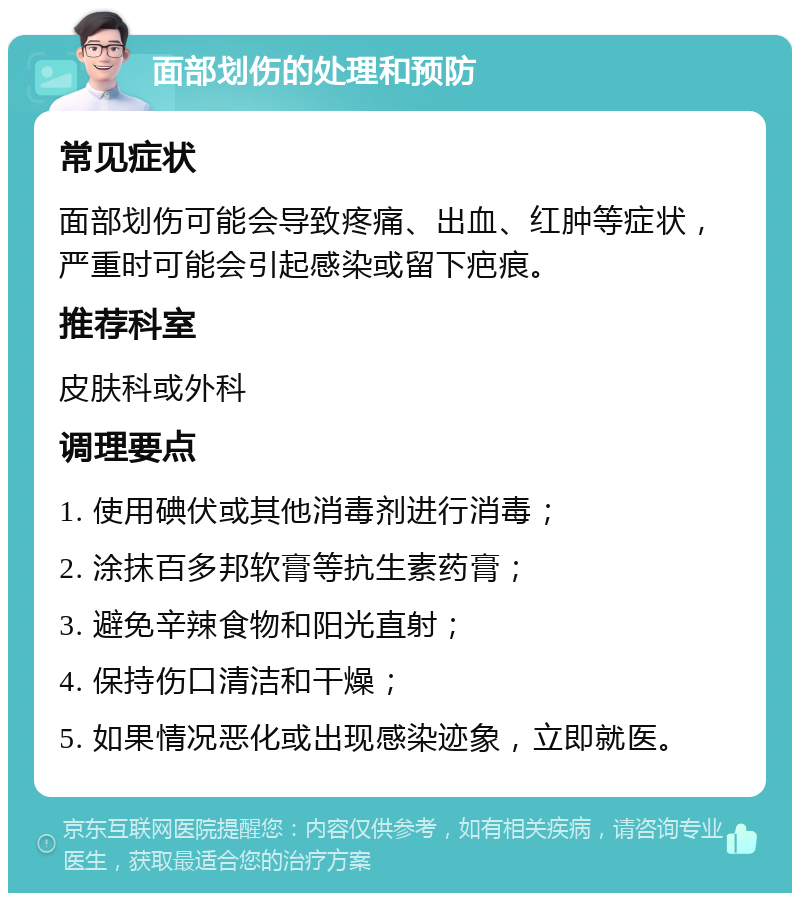 面部划伤的处理和预防 常见症状 面部划伤可能会导致疼痛、出血、红肿等症状，严重时可能会引起感染或留下疤痕。 推荐科室 皮肤科或外科 调理要点 1. 使用碘伏或其他消毒剂进行消毒； 2. 涂抹百多邦软膏等抗生素药膏； 3. 避免辛辣食物和阳光直射； 4. 保持伤口清洁和干燥； 5. 如果情况恶化或出现感染迹象，立即就医。