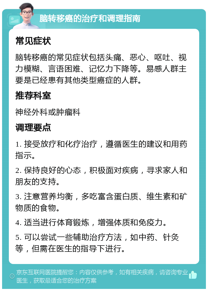 脑转移癌的治疗和调理指南 常见症状 脑转移癌的常见症状包括头痛、恶心、呕吐、视力模糊、言语困难、记忆力下降等。易感人群主要是已经患有其他类型癌症的人群。 推荐科室 神经外科或肿瘤科 调理要点 1. 接受放疗和化疗治疗，遵循医生的建议和用药指示。 2. 保持良好的心态，积极面对疾病，寻求家人和朋友的支持。 3. 注意营养均衡，多吃富含蛋白质、维生素和矿物质的食物。 4. 适当进行体育锻炼，增强体质和免疫力。 5. 可以尝试一些辅助治疗方法，如中药、针灸等，但需在医生的指导下进行。