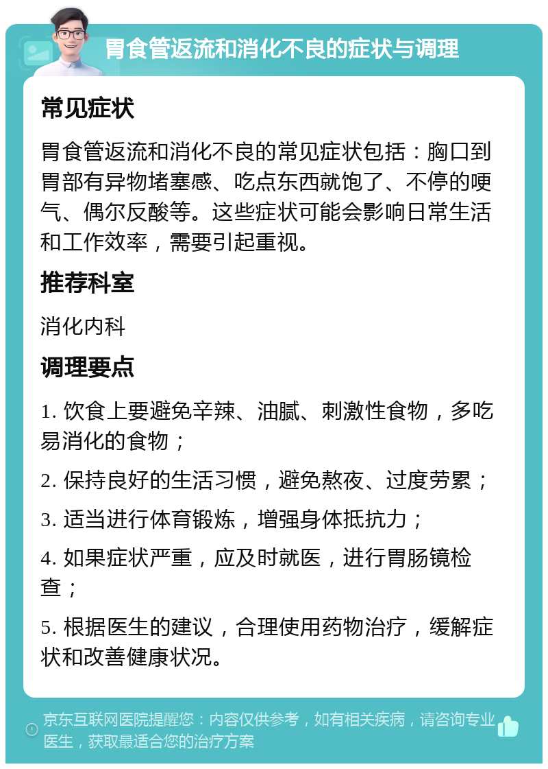 胃食管返流和消化不良的症状与调理 常见症状 胃食管返流和消化不良的常见症状包括：胸口到胃部有异物堵塞感、吃点东西就饱了、不停的哽气、偶尔反酸等。这些症状可能会影响日常生活和工作效率，需要引起重视。 推荐科室 消化内科 调理要点 1. 饮食上要避免辛辣、油腻、刺激性食物，多吃易消化的食物； 2. 保持良好的生活习惯，避免熬夜、过度劳累； 3. 适当进行体育锻炼，增强身体抵抗力； 4. 如果症状严重，应及时就医，进行胃肠镜检查； 5. 根据医生的建议，合理使用药物治疗，缓解症状和改善健康状况。