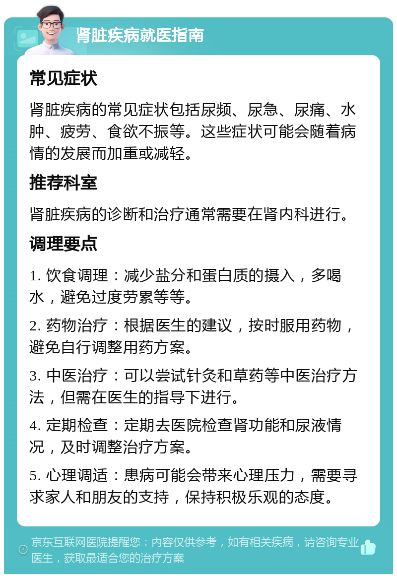 肾脏疾病就医指南 常见症状 肾脏疾病的常见症状包括尿频、尿急、尿痛、水肿、疲劳、食欲不振等。这些症状可能会随着病情的发展而加重或减轻。 推荐科室 肾脏疾病的诊断和治疗通常需要在肾内科进行。 调理要点 1. 饮食调理：减少盐分和蛋白质的摄入，多喝水，避免过度劳累等等。 2. 药物治疗：根据医生的建议，按时服用药物，避免自行调整用药方案。 3. 中医治疗：可以尝试针灸和草药等中医治疗方法，但需在医生的指导下进行。 4. 定期检查：定期去医院检查肾功能和尿液情况，及时调整治疗方案。 5. 心理调适：患病可能会带来心理压力，需要寻求家人和朋友的支持，保持积极乐观的态度。