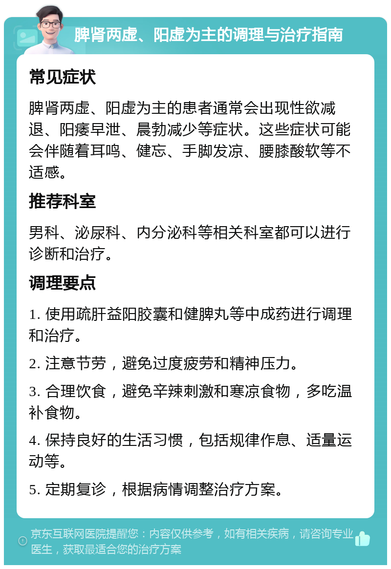 脾肾两虚、阳虚为主的调理与治疗指南 常见症状 脾肾两虚、阳虚为主的患者通常会出现性欲减退、阳痿早泄、晨勃减少等症状。这些症状可能会伴随着耳鸣、健忘、手脚发凉、腰膝酸软等不适感。 推荐科室 男科、泌尿科、内分泌科等相关科室都可以进行诊断和治疗。 调理要点 1. 使用疏肝益阳胶囊和健脾丸等中成药进行调理和治疗。 2. 注意节劳，避免过度疲劳和精神压力。 3. 合理饮食，避免辛辣刺激和寒凉食物，多吃温补食物。 4. 保持良好的生活习惯，包括规律作息、适量运动等。 5. 定期复诊，根据病情调整治疗方案。