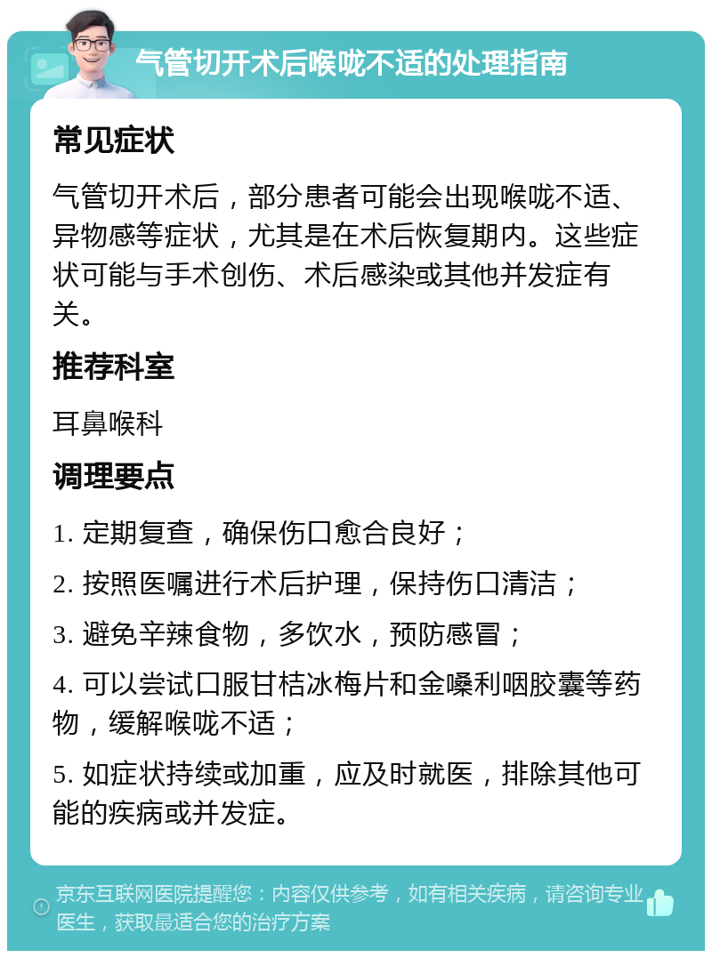 气管切开术后喉咙不适的处理指南 常见症状 气管切开术后，部分患者可能会出现喉咙不适、异物感等症状，尤其是在术后恢复期内。这些症状可能与手术创伤、术后感染或其他并发症有关。 推荐科室 耳鼻喉科 调理要点 1. 定期复查，确保伤口愈合良好； 2. 按照医嘱进行术后护理，保持伤口清洁； 3. 避免辛辣食物，多饮水，预防感冒； 4. 可以尝试口服甘桔冰梅片和金嗓利咽胶囊等药物，缓解喉咙不适； 5. 如症状持续或加重，应及时就医，排除其他可能的疾病或并发症。