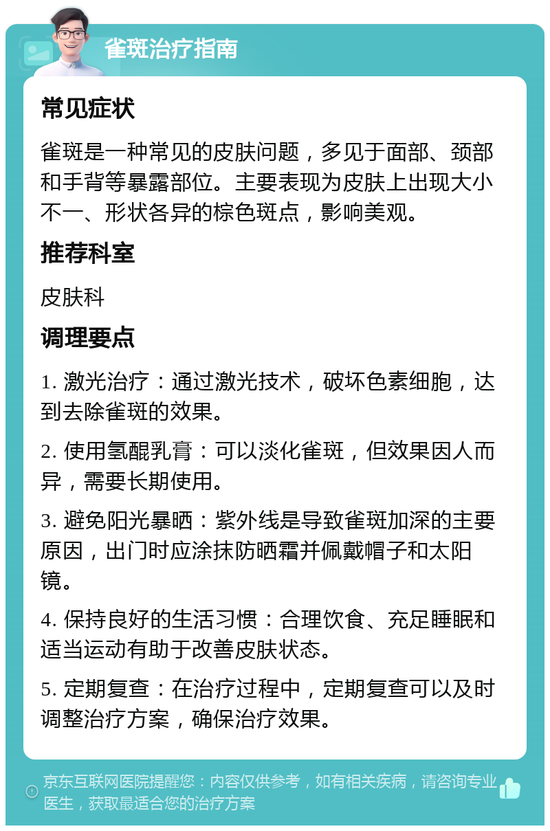 雀斑治疗指南 常见症状 雀斑是一种常见的皮肤问题，多见于面部、颈部和手背等暴露部位。主要表现为皮肤上出现大小不一、形状各异的棕色斑点，影响美观。 推荐科室 皮肤科 调理要点 1. 激光治疗：通过激光技术，破坏色素细胞，达到去除雀斑的效果。 2. 使用氢醌乳膏：可以淡化雀斑，但效果因人而异，需要长期使用。 3. 避免阳光暴晒：紫外线是导致雀斑加深的主要原因，出门时应涂抹防晒霜并佩戴帽子和太阳镜。 4. 保持良好的生活习惯：合理饮食、充足睡眠和适当运动有助于改善皮肤状态。 5. 定期复查：在治疗过程中，定期复查可以及时调整治疗方案，确保治疗效果。