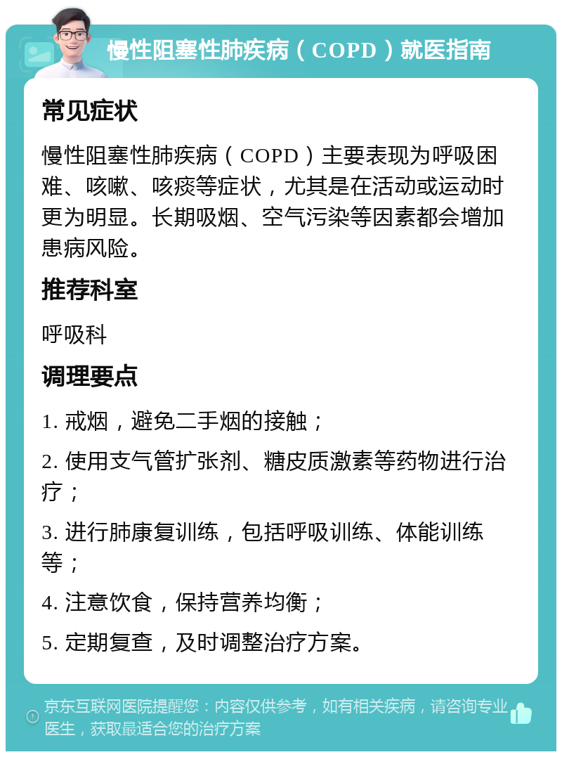 慢性阻塞性肺疾病（COPD）就医指南 常见症状 慢性阻塞性肺疾病（COPD）主要表现为呼吸困难、咳嗽、咳痰等症状，尤其是在活动或运动时更为明显。长期吸烟、空气污染等因素都会增加患病风险。 推荐科室 呼吸科 调理要点 1. 戒烟，避免二手烟的接触； 2. 使用支气管扩张剂、糖皮质激素等药物进行治疗； 3. 进行肺康复训练，包括呼吸训练、体能训练等； 4. 注意饮食，保持营养均衡； 5. 定期复查，及时调整治疗方案。