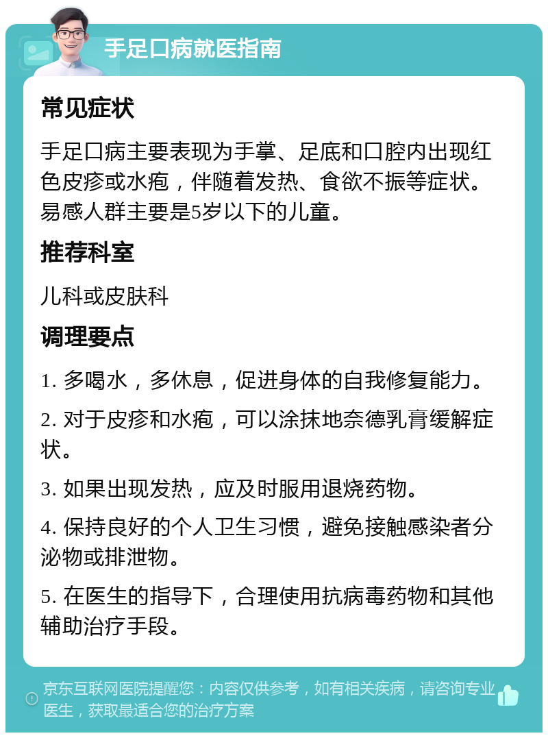 手足口病就医指南 常见症状 手足口病主要表现为手掌、足底和口腔内出现红色皮疹或水疱，伴随着发热、食欲不振等症状。易感人群主要是5岁以下的儿童。 推荐科室 儿科或皮肤科 调理要点 1. 多喝水，多休息，促进身体的自我修复能力。 2. 对于皮疹和水疱，可以涂抹地奈德乳膏缓解症状。 3. 如果出现发热，应及时服用退烧药物。 4. 保持良好的个人卫生习惯，避免接触感染者分泌物或排泄物。 5. 在医生的指导下，合理使用抗病毒药物和其他辅助治疗手段。