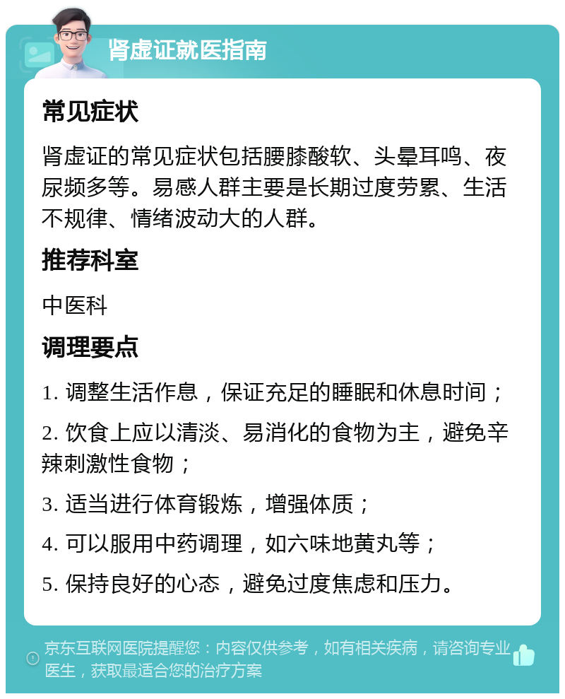 肾虚证就医指南 常见症状 肾虚证的常见症状包括腰膝酸软、头晕耳鸣、夜尿频多等。易感人群主要是长期过度劳累、生活不规律、情绪波动大的人群。 推荐科室 中医科 调理要点 1. 调整生活作息，保证充足的睡眠和休息时间； 2. 饮食上应以清淡、易消化的食物为主，避免辛辣刺激性食物； 3. 适当进行体育锻炼，增强体质； 4. 可以服用中药调理，如六味地黄丸等； 5. 保持良好的心态，避免过度焦虑和压力。