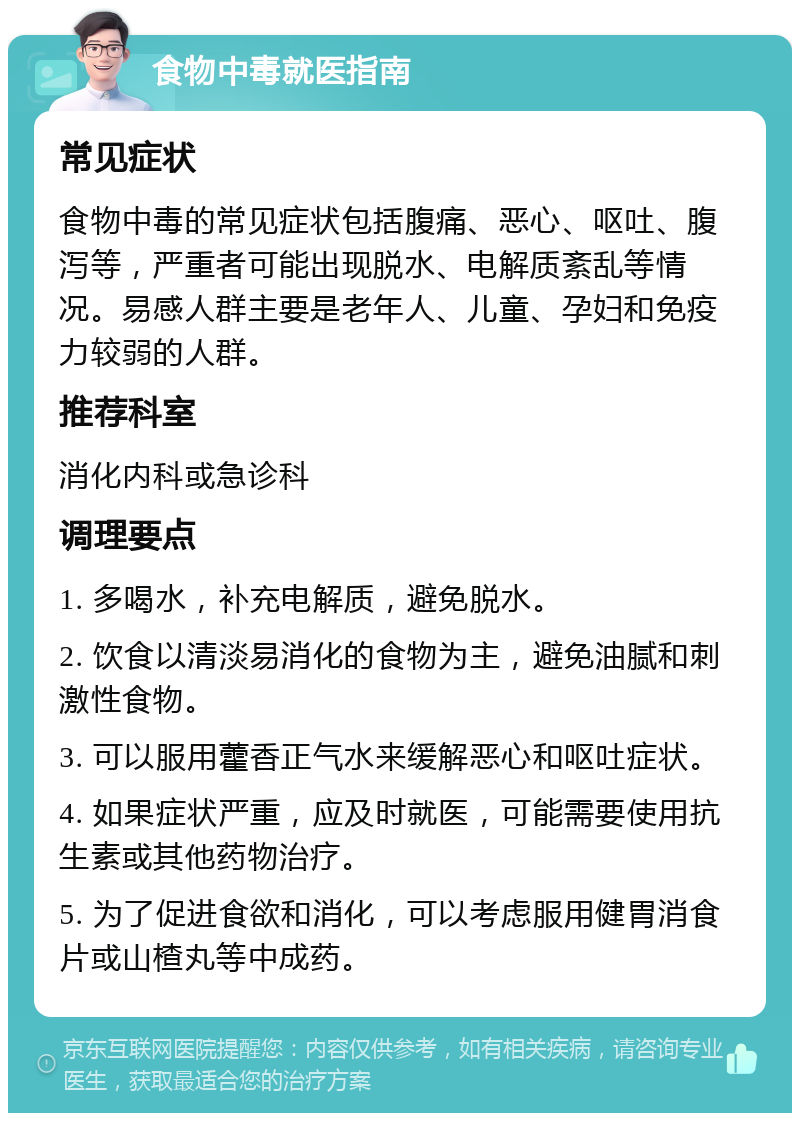 食物中毒就医指南 常见症状 食物中毒的常见症状包括腹痛、恶心、呕吐、腹泻等，严重者可能出现脱水、电解质紊乱等情况。易感人群主要是老年人、儿童、孕妇和免疫力较弱的人群。 推荐科室 消化内科或急诊科 调理要点 1. 多喝水，补充电解质，避免脱水。 2. 饮食以清淡易消化的食物为主，避免油腻和刺激性食物。 3. 可以服用藿香正气水来缓解恶心和呕吐症状。 4. 如果症状严重，应及时就医，可能需要使用抗生素或其他药物治疗。 5. 为了促进食欲和消化，可以考虑服用健胃消食片或山楂丸等中成药。