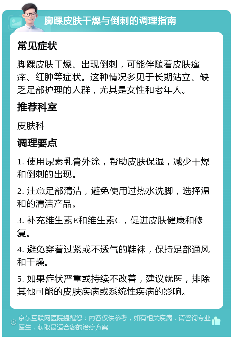 脚踝皮肤干燥与倒刺的调理指南 常见症状 脚踝皮肤干燥、出现倒刺，可能伴随着皮肤瘙痒、红肿等症状。这种情况多见于长期站立、缺乏足部护理的人群，尤其是女性和老年人。 推荐科室 皮肤科 调理要点 1. 使用尿素乳膏外涂，帮助皮肤保湿，减少干燥和倒刺的出现。 2. 注意足部清洁，避免使用过热水洗脚，选择温和的清洁产品。 3. 补充维生素E和维生素C，促进皮肤健康和修复。 4. 避免穿着过紧或不透气的鞋袜，保持足部通风和干燥。 5. 如果症状严重或持续不改善，建议就医，排除其他可能的皮肤疾病或系统性疾病的影响。