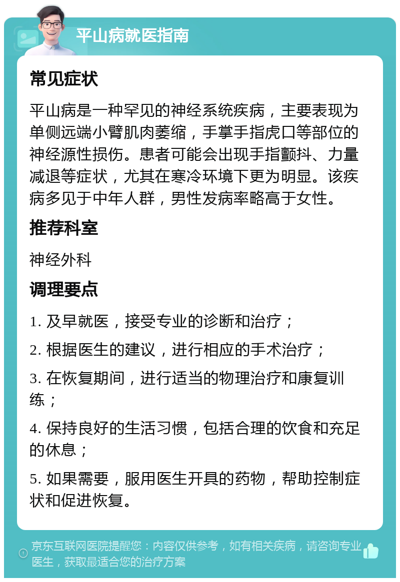 平山病就医指南 常见症状 平山病是一种罕见的神经系统疾病，主要表现为单侧远端小臂肌肉萎缩，手掌手指虎口等部位的神经源性损伤。患者可能会出现手指颤抖、力量减退等症状，尤其在寒冷环境下更为明显。该疾病多见于中年人群，男性发病率略高于女性。 推荐科室 神经外科 调理要点 1. 及早就医，接受专业的诊断和治疗； 2. 根据医生的建议，进行相应的手术治疗； 3. 在恢复期间，进行适当的物理治疗和康复训练； 4. 保持良好的生活习惯，包括合理的饮食和充足的休息； 5. 如果需要，服用医生开具的药物，帮助控制症状和促进恢复。