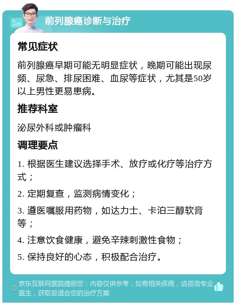 前列腺癌诊断与治疗 常见症状 前列腺癌早期可能无明显症状，晚期可能出现尿频、尿急、排尿困难、血尿等症状，尤其是50岁以上男性更易患病。 推荐科室 泌尿外科或肿瘤科 调理要点 1. 根据医生建议选择手术、放疗或化疗等治疗方式； 2. 定期复查，监测病情变化； 3. 遵医嘱服用药物，如达力士、卡泊三醇软膏等； 4. 注意饮食健康，避免辛辣刺激性食物； 5. 保持良好的心态，积极配合治疗。