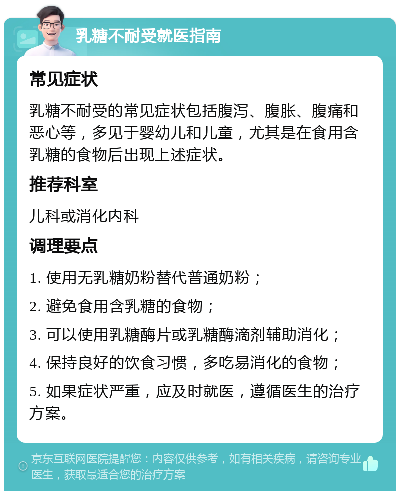 乳糖不耐受就医指南 常见症状 乳糖不耐受的常见症状包括腹泻、腹胀、腹痛和恶心等，多见于婴幼儿和儿童，尤其是在食用含乳糖的食物后出现上述症状。 推荐科室 儿科或消化内科 调理要点 1. 使用无乳糖奶粉替代普通奶粉； 2. 避免食用含乳糖的食物； 3. 可以使用乳糖酶片或乳糖酶滴剂辅助消化； 4. 保持良好的饮食习惯，多吃易消化的食物； 5. 如果症状严重，应及时就医，遵循医生的治疗方案。