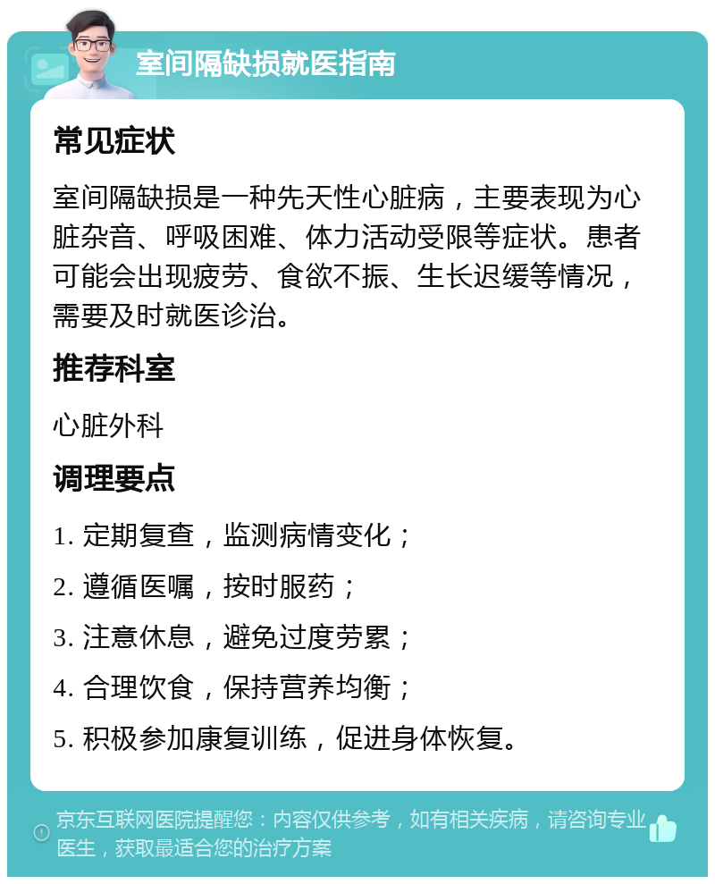 室间隔缺损就医指南 常见症状 室间隔缺损是一种先天性心脏病，主要表现为心脏杂音、呼吸困难、体力活动受限等症状。患者可能会出现疲劳、食欲不振、生长迟缓等情况，需要及时就医诊治。 推荐科室 心脏外科 调理要点 1. 定期复查，监测病情变化； 2. 遵循医嘱，按时服药； 3. 注意休息，避免过度劳累； 4. 合理饮食，保持营养均衡； 5. 积极参加康复训练，促进身体恢复。