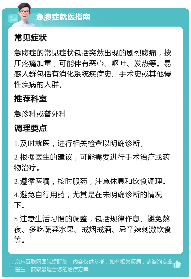 急腹症就医指南 常见症状 急腹症的常见症状包括突然出现的剧烈腹痛，按压疼痛加重，可能伴有恶心、呕吐、发热等。易感人群包括有消化系统疾病史、手术史或其他慢性疾病的人群。 推荐科室 急诊科或普外科 调理要点 1.及时就医，进行相关检查以明确诊断。 2.根据医生的建议，可能需要进行手术治疗或药物治疗。 3.遵循医嘱，按时服药，注意休息和饮食调理。 4.避免自行用药，尤其是在未明确诊断的情况下。 5.注意生活习惯的调整，包括规律作息、避免熬夜、多吃蔬菜水果、戒烟戒酒、忌辛辣刺激饮食等。