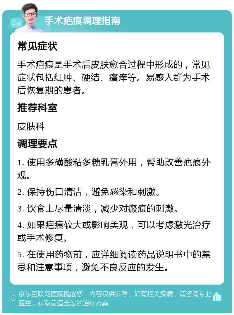 手术疤痕调理指南 常见症状 手术疤痕是手术后皮肤愈合过程中形成的，常见症状包括红肿、硬结、瘙痒等。易感人群为手术后恢复期的患者。 推荐科室 皮肤科 调理要点 1. 使用多磺酸粘多糖乳膏外用，帮助改善疤痕外观。 2. 保持伤口清洁，避免感染和刺激。 3. 饮食上尽量清淡，减少对瘢痕的刺激。 4. 如果疤痕较大或影响美观，可以考虑激光治疗或手术修复。 5. 在使用药物前，应详细阅读药品说明书中的禁忌和注意事项，避免不良反应的发生。