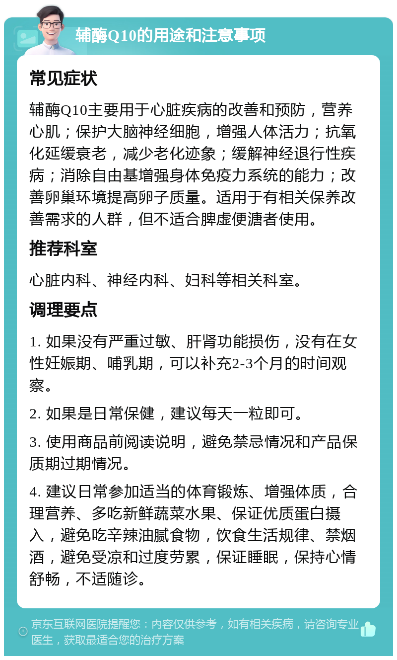 辅酶Q10的用途和注意事项 常见症状 辅酶Q10主要用于心脏疾病的改善和预防，营养心肌；保护大脑神经细胞，增强人体活力；抗氧化延缓衰老，减少老化迹象；缓解神经退行性疾病；消除自由基增强身体免疫力系统的能力；改善卵巢环境提高卵子质量。适用于有相关保养改善需求的人群，但不适合脾虚便溏者使用。 推荐科室 心脏内科、神经内科、妇科等相关科室。 调理要点 1. 如果没有严重过敏、肝肾功能损伤，没有在女性妊娠期、哺乳期，可以补充2-3个月的时间观察。 2. 如果是日常保健，建议每天一粒即可。 3. 使用商品前阅读说明，避免禁忌情况和产品保质期过期情况。 4. 建议日常参加适当的体育锻炼、增强体质，合理营养、多吃新鲜蔬菜水果、保证优质蛋白摄入，避免吃辛辣油腻食物，饮食生活规律、禁烟酒，避免受凉和过度劳累，保证睡眠，保持心情舒畅，不适随诊。