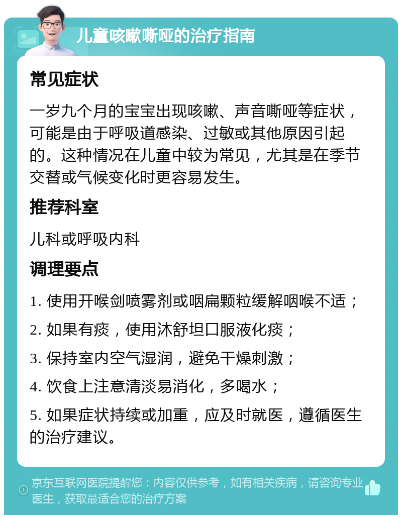 儿童咳嗽嘶哑的治疗指南 常见症状 一岁九个月的宝宝出现咳嗽、声音嘶哑等症状，可能是由于呼吸道感染、过敏或其他原因引起的。这种情况在儿童中较为常见，尤其是在季节交替或气候变化时更容易发生。 推荐科室 儿科或呼吸内科 调理要点 1. 使用开喉剑喷雾剂或咽扁颗粒缓解咽喉不适； 2. 如果有痰，使用沐舒坦口服液化痰； 3. 保持室内空气湿润，避免干燥刺激； 4. 饮食上注意清淡易消化，多喝水； 5. 如果症状持续或加重，应及时就医，遵循医生的治疗建议。