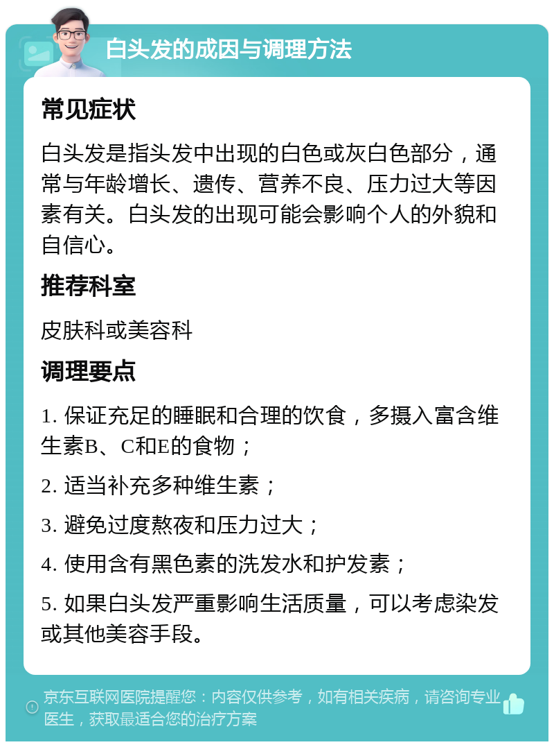 白头发的成因与调理方法 常见症状 白头发是指头发中出现的白色或灰白色部分，通常与年龄增长、遗传、营养不良、压力过大等因素有关。白头发的出现可能会影响个人的外貌和自信心。 推荐科室 皮肤科或美容科 调理要点 1. 保证充足的睡眠和合理的饮食，多摄入富含维生素B、C和E的食物； 2. 适当补充多种维生素； 3. 避免过度熬夜和压力过大； 4. 使用含有黑色素的洗发水和护发素； 5. 如果白头发严重影响生活质量，可以考虑染发或其他美容手段。