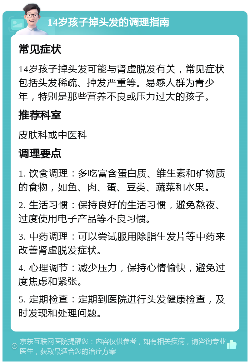 14岁孩子掉头发的调理指南 常见症状 14岁孩子掉头发可能与肾虚脱发有关，常见症状包括头发稀疏、掉发严重等。易感人群为青少年，特别是那些营养不良或压力过大的孩子。 推荐科室 皮肤科或中医科 调理要点 1. 饮食调理：多吃富含蛋白质、维生素和矿物质的食物，如鱼、肉、蛋、豆类、蔬菜和水果。 2. 生活习惯：保持良好的生活习惯，避免熬夜、过度使用电子产品等不良习惯。 3. 中药调理：可以尝试服用除脂生发片等中药来改善肾虚脱发症状。 4. 心理调节：减少压力，保持心情愉快，避免过度焦虑和紧张。 5. 定期检查：定期到医院进行头发健康检查，及时发现和处理问题。