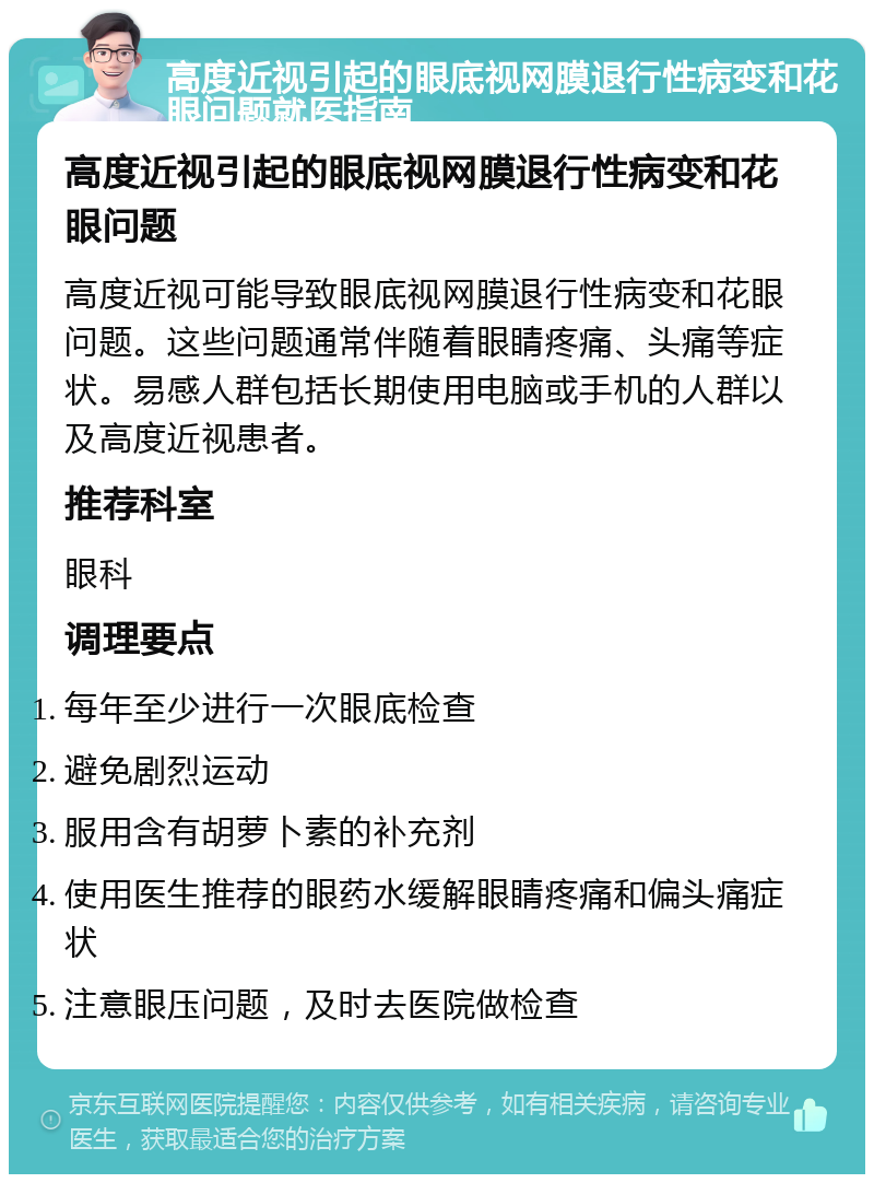 高度近视引起的眼底视网膜退行性病变和花眼问题就医指南 高度近视引起的眼底视网膜退行性病变和花眼问题 高度近视可能导致眼底视网膜退行性病变和花眼问题。这些问题通常伴随着眼睛疼痛、头痛等症状。易感人群包括长期使用电脑或手机的人群以及高度近视患者。 推荐科室 眼科 调理要点 每年至少进行一次眼底检查 避免剧烈运动 服用含有胡萝卜素的补充剂 使用医生推荐的眼药水缓解眼睛疼痛和偏头痛症状 注意眼压问题，及时去医院做检查