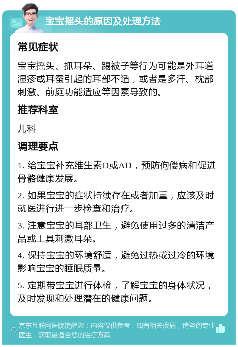 宝宝摇头的原因及处理方法 常见症状 宝宝摇头、抓耳朵、踢被子等行为可能是外耳道湿疹或耳蚕引起的耳部不适，或者是多汗、枕部刺激、前庭功能适应等因素导致的。 推荐科室 儿科 调理要点 1. 给宝宝补充维生素D或AD，预防佝偻病和促进骨骼健康发展。 2. 如果宝宝的症状持续存在或者加重，应该及时就医进行进一步检查和治疗。 3. 注意宝宝的耳部卫生，避免使用过多的清洁产品或工具刺激耳朵。 4. 保持宝宝的环境舒适，避免过热或过冷的环境影响宝宝的睡眠质量。 5. 定期带宝宝进行体检，了解宝宝的身体状况，及时发现和处理潜在的健康问题。