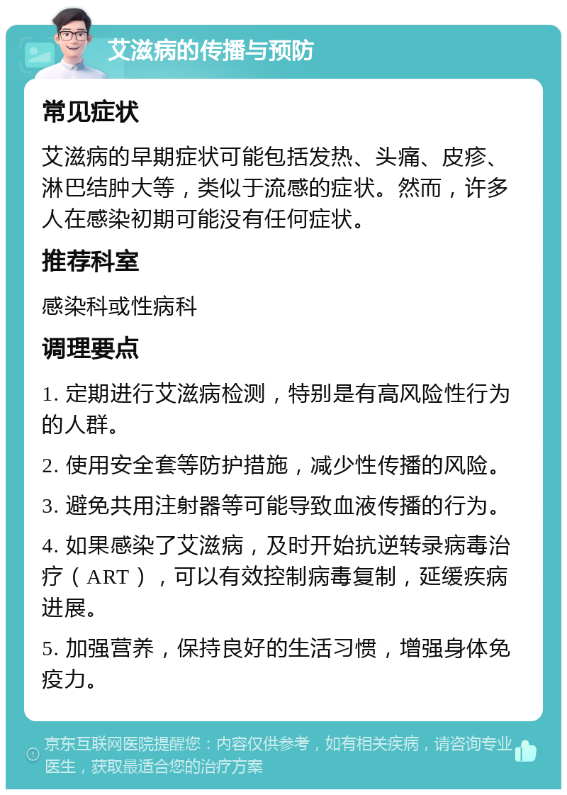 艾滋病的传播与预防 常见症状 艾滋病的早期症状可能包括发热、头痛、皮疹、淋巴结肿大等，类似于流感的症状。然而，许多人在感染初期可能没有任何症状。 推荐科室 感染科或性病科 调理要点 1. 定期进行艾滋病检测，特别是有高风险性行为的人群。 2. 使用安全套等防护措施，减少性传播的风险。 3. 避免共用注射器等可能导致血液传播的行为。 4. 如果感染了艾滋病，及时开始抗逆转录病毒治疗（ART），可以有效控制病毒复制，延缓疾病进展。 5. 加强营养，保持良好的生活习惯，增强身体免疫力。