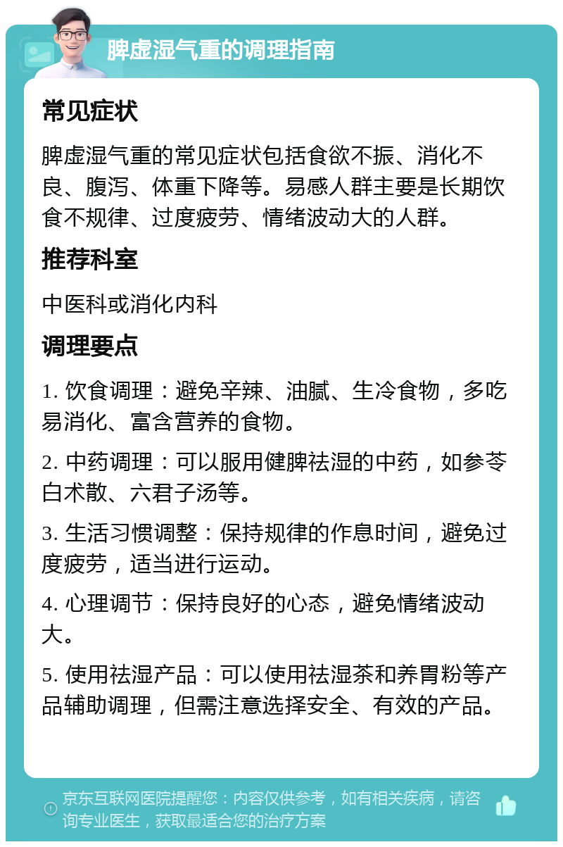 脾虚湿气重的调理指南 常见症状 脾虚湿气重的常见症状包括食欲不振、消化不良、腹泻、体重下降等。易感人群主要是长期饮食不规律、过度疲劳、情绪波动大的人群。 推荐科室 中医科或消化内科 调理要点 1. 饮食调理：避免辛辣、油腻、生冷食物，多吃易消化、富含营养的食物。 2. 中药调理：可以服用健脾祛湿的中药，如参苓白术散、六君子汤等。 3. 生活习惯调整：保持规律的作息时间，避免过度疲劳，适当进行运动。 4. 心理调节：保持良好的心态，避免情绪波动大。 5. 使用祛湿产品：可以使用祛湿茶和养胃粉等产品辅助调理，但需注意选择安全、有效的产品。