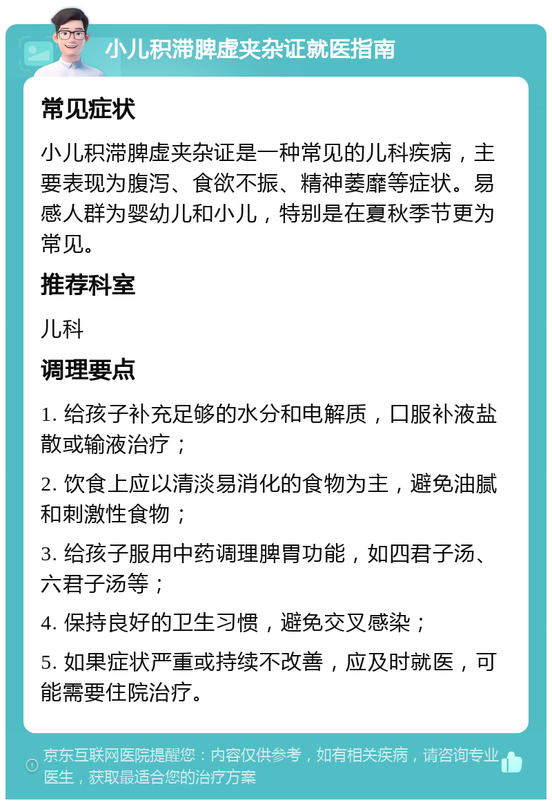 小儿积滞脾虚夹杂证就医指南 常见症状 小儿积滞脾虚夹杂证是一种常见的儿科疾病，主要表现为腹泻、食欲不振、精神萎靡等症状。易感人群为婴幼儿和小儿，特别是在夏秋季节更为常见。 推荐科室 儿科 调理要点 1. 给孩子补充足够的水分和电解质，口服补液盐散或输液治疗； 2. 饮食上应以清淡易消化的食物为主，避免油腻和刺激性食物； 3. 给孩子服用中药调理脾胃功能，如四君子汤、六君子汤等； 4. 保持良好的卫生习惯，避免交叉感染； 5. 如果症状严重或持续不改善，应及时就医，可能需要住院治疗。