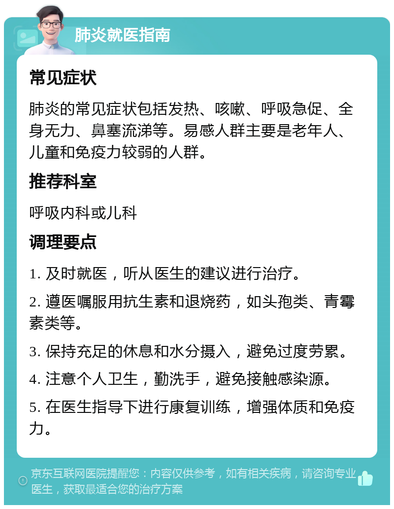 肺炎就医指南 常见症状 肺炎的常见症状包括发热、咳嗽、呼吸急促、全身无力、鼻塞流涕等。易感人群主要是老年人、儿童和免疫力较弱的人群。 推荐科室 呼吸内科或儿科 调理要点 1. 及时就医，听从医生的建议进行治疗。 2. 遵医嘱服用抗生素和退烧药，如头孢类、青霉素类等。 3. 保持充足的休息和水分摄入，避免过度劳累。 4. 注意个人卫生，勤洗手，避免接触感染源。 5. 在医生指导下进行康复训练，增强体质和免疫力。