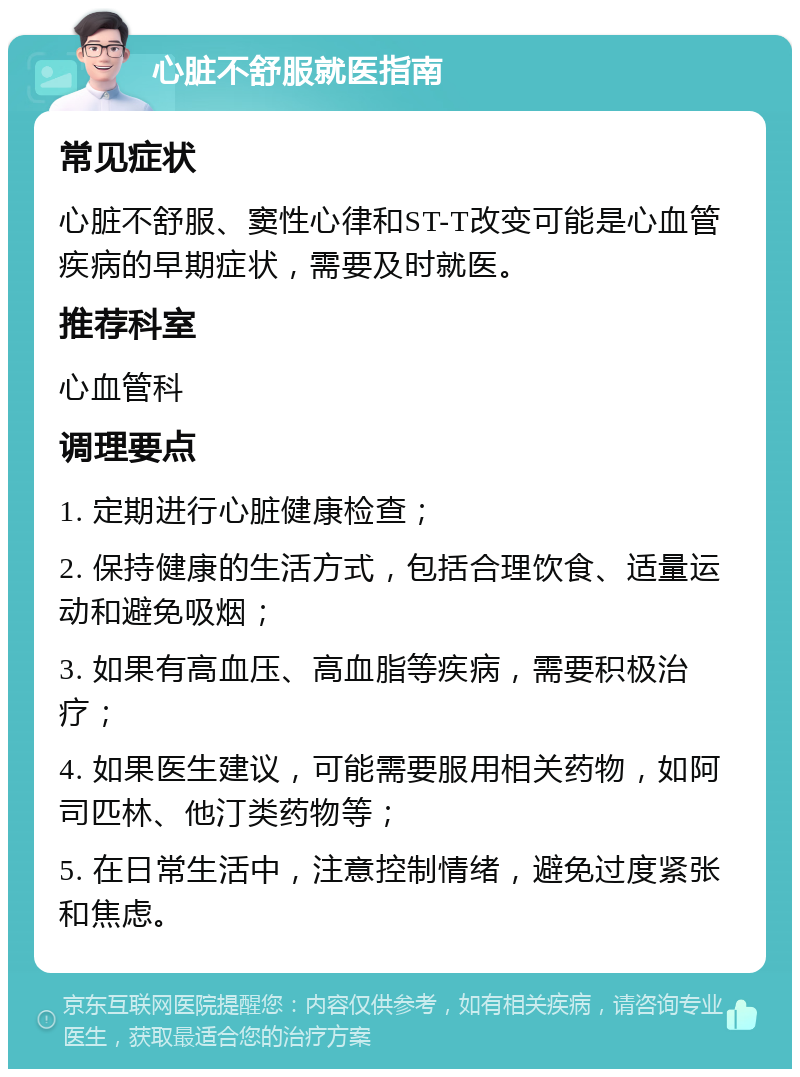 心脏不舒服就医指南 常见症状 心脏不舒服、窦性心律和ST-T改变可能是心血管疾病的早期症状，需要及时就医。 推荐科室 心血管科 调理要点 1. 定期进行心脏健康检查； 2. 保持健康的生活方式，包括合理饮食、适量运动和避免吸烟； 3. 如果有高血压、高血脂等疾病，需要积极治疗； 4. 如果医生建议，可能需要服用相关药物，如阿司匹林、他汀类药物等； 5. 在日常生活中，注意控制情绪，避免过度紧张和焦虑。