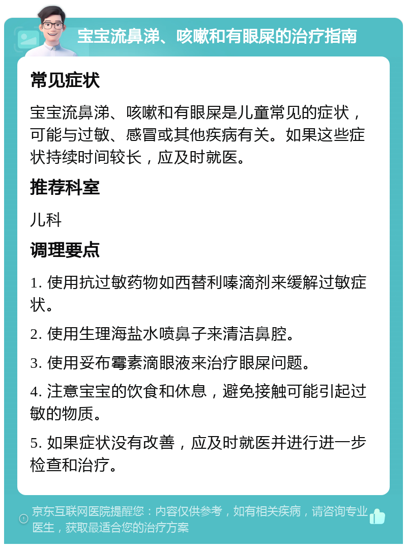 宝宝流鼻涕、咳嗽和有眼屎的治疗指南 常见症状 宝宝流鼻涕、咳嗽和有眼屎是儿童常见的症状，可能与过敏、感冒或其他疾病有关。如果这些症状持续时间较长，应及时就医。 推荐科室 儿科 调理要点 1. 使用抗过敏药物如西替利嗪滴剂来缓解过敏症状。 2. 使用生理海盐水喷鼻子来清洁鼻腔。 3. 使用妥布霉素滴眼液来治疗眼屎问题。 4. 注意宝宝的饮食和休息，避免接触可能引起过敏的物质。 5. 如果症状没有改善，应及时就医并进行进一步检查和治疗。