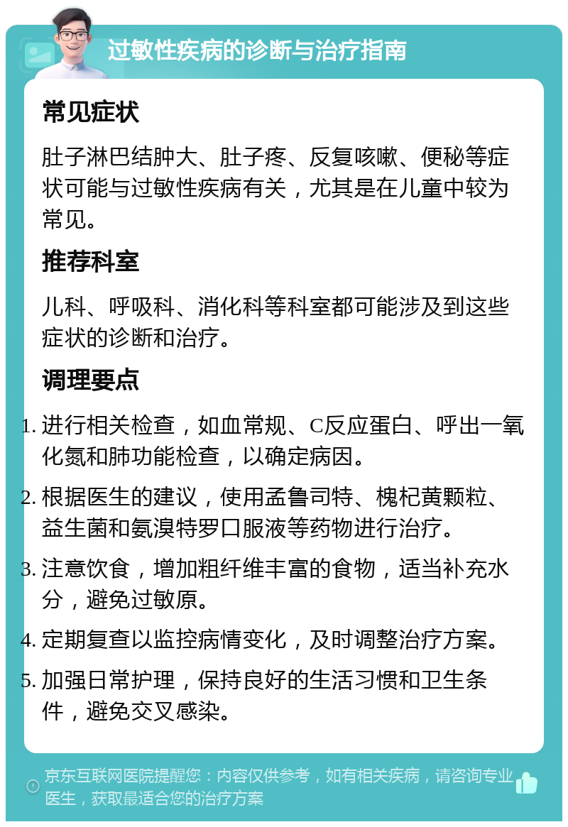 过敏性疾病的诊断与治疗指南 常见症状 肚子淋巴结肿大、肚子疼、反复咳嗽、便秘等症状可能与过敏性疾病有关，尤其是在儿童中较为常见。 推荐科室 儿科、呼吸科、消化科等科室都可能涉及到这些症状的诊断和治疗。 调理要点 进行相关检查，如血常规、C反应蛋白、呼出一氧化氮和肺功能检查，以确定病因。 根据医生的建议，使用孟鲁司特、槐杞黄颗粒、益生菌和氨溴特罗口服液等药物进行治疗。 注意饮食，增加粗纤维丰富的食物，适当补充水分，避免过敏原。 定期复查以监控病情变化，及时调整治疗方案。 加强日常护理，保持良好的生活习惯和卫生条件，避免交叉感染。