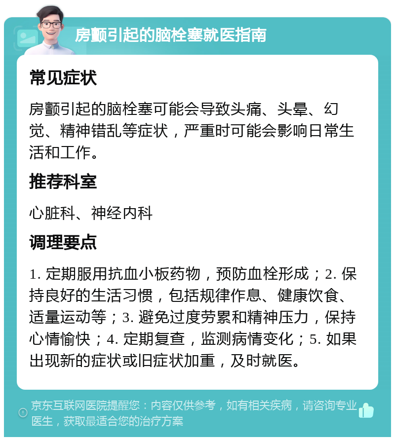 房颤引起的脑栓塞就医指南 常见症状 房颤引起的脑栓塞可能会导致头痛、头晕、幻觉、精神错乱等症状，严重时可能会影响日常生活和工作。 推荐科室 心脏科、神经内科 调理要点 1. 定期服用抗血小板药物，预防血栓形成；2. 保持良好的生活习惯，包括规律作息、健康饮食、适量运动等；3. 避免过度劳累和精神压力，保持心情愉快；4. 定期复查，监测病情变化；5. 如果出现新的症状或旧症状加重，及时就医。