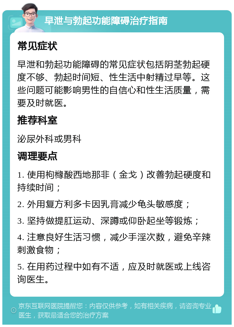 早泄与勃起功能障碍治疗指南 常见症状 早泄和勃起功能障碍的常见症状包括阴茎勃起硬度不够、勃起时间短、性生活中射精过早等。这些问题可能影响男性的自信心和性生活质量，需要及时就医。 推荐科室 泌尿外科或男科 调理要点 1. 使用枸橼酸西地那非（金戈）改善勃起硬度和持续时间； 2. 外用复方利多卡因乳膏减少龟头敏感度； 3. 坚持做提肛运动、深蹲或仰卧起坐等锻炼； 4. 注意良好生活习惯，减少手淫次数，避免辛辣刺激食物； 5. 在用药过程中如有不适，应及时就医或上线咨询医生。